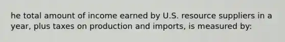 he total amount of income earned by U.S. resource suppliers in a year, plus taxes on production and imports, is measured by: