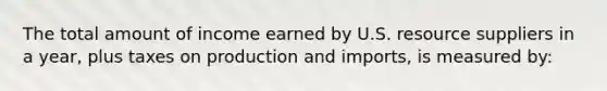 The total amount of income earned by U.S. resource suppliers in a year, plus taxes on production and imports, is measured by: