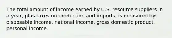 The total amount of income earned by U.S. resource suppliers in a year, plus taxes on production and imports, is measured by: disposable income. national income. gross domestic product. personal income.