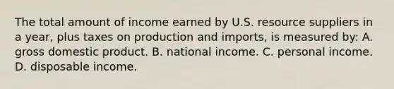 The total amount of income earned by U.S. resource suppliers in a year, plus taxes on production and imports, is measured by: A. gross domestic product. B. national income. C. personal income. D. disposable income.