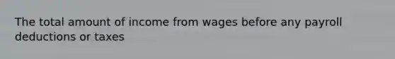 The total amount of income from wages before any payroll deductions or taxes