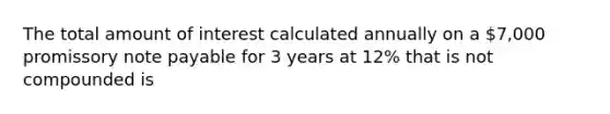 The total amount of interest calculated annually on a 7,000 promissory note payable for 3 years at 12% that is not compounded is