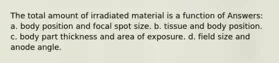 The total amount of irradiated material is a function of Answers: a. body position and focal spot size. b. tissue and body position. c. body part thickness and area of exposure. d. field size and anode angle.