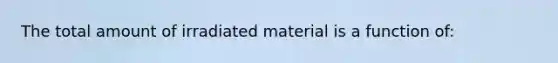 The total amount of irradiated material is a function of: