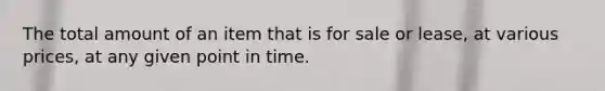 The total amount of an item that is for sale or lease, at various prices, at any given point in time.