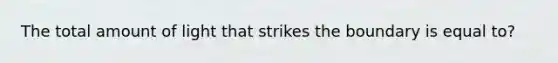 The total amount of light that strikes the boundary is equal to?