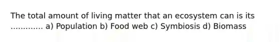 The total amount of living matter that an ecosystem can is its ............. a) Population b) Food web c) Symbiosis d) Biomass