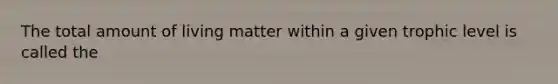 The total amount of living matter within a given trophic level is called the