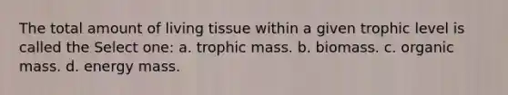 The total amount of living tissue within a given trophic level is called the Select one: a. trophic mass. b. biomass. c. organic mass. d. energy mass.