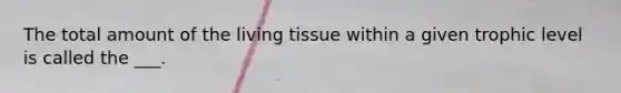 The total amount of the living tissue within a given trophic level is called the ___.