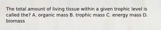 The total amount of living tissue within a given trophic level is called the? A. organic mass B. trophic mass C. energy mass D. biomass