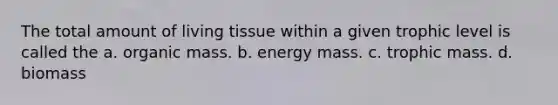 The total amount of living tissue within a given trophic level is called the a. organic mass. b. energy mass. c. trophic mass. d. biomass