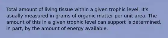 Total amount of living tissue within a given trophic level. It's usually measured in grams of organic matter per unit area. The amount of this in a given trophic level can support is determined, in part, by the amount of energy available.