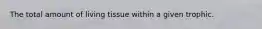 The total amount of living tissue within a given trophic.