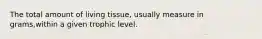 The total amount of living tissue, usually measure in grams,within a given trophic level.