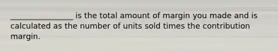 ________________ is the total amount of margin you made and is calculated as the number of units sold times the contribution margin.