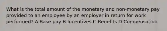 What is the total amount of the monetary and non-monetary pay provided to an employee by an employer in return for work performed? A Base pay B Incentives C Benefits D Compensation