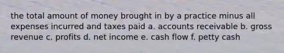 the total amount of money brought in by a practice minus all expenses incurred and taxes paid a. accounts receivable b. gross revenue c. profits d. net income e. cash flow f. petty cash