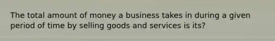 The total amount of money a business takes in during a given period of time by selling goods and services is its?