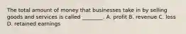 The total amount of money that businesses take in by selling goods and services is called ________. A. profit B. revenue C. loss D. retained earnings