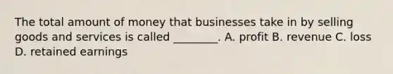 The total amount of money that businesses take in by selling goods and services is called ________. A. profit B. revenue C. loss D. retained earnings