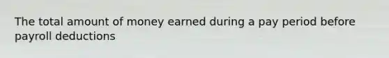 The total amount of money earned during a pay period before payroll deductions