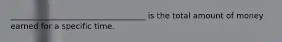 __________________________________ is the total amount of money earned for a specific time.