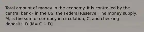 Total amount of money in the economy. It is controlled by the central bank - in the US, the Federal Reserve. The money supply, M, is the sum of currency in circulation, C, and checking deposits, D [M= C + D]