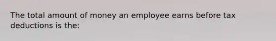 The total amount of money an employee earns before tax deductions is the: