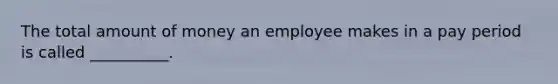 The total amount of money an employee makes in a pay period is called __________.