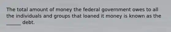 The total amount of money the federal government owes to all the individuals and groups that loaned it money is known as the ______ debt.