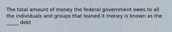 The total amount of money the federal government owes to all the individuals and groups that loaned it money is known as the _____ debt