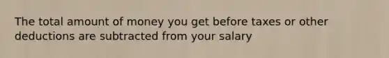The total amount of money you get before taxes or other deductions are subtracted from your salary