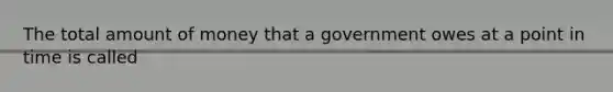 The total amount of money that a government owes at a point in time is called