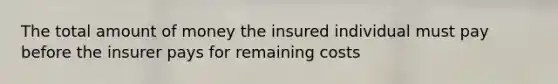 The total amount of money the insured individual must pay before the insurer pays for remaining costs