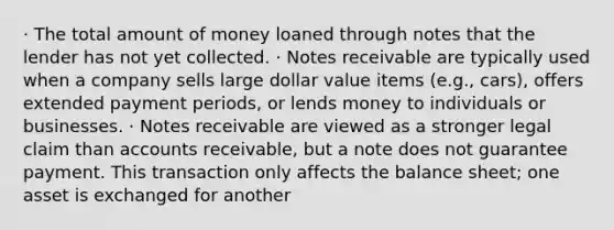 · The total amount of money loaned through notes that the lender has not yet collected. · Notes receivable are typically used when a company sells large dollar value items (e.g., cars), offers extended payment periods, or lends money to individuals or businesses. · Notes receivable are viewed as a stronger legal claim than accounts receivable, but a note does not guarantee payment. This transaction only affects the balance sheet; one asset is exchanged for another