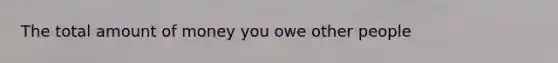 The total amount of money you owe other people