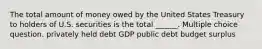 The total amount of money owed by the United States Treasury to holders of U.S. securities is the total ______. Multiple choice question. privately held debt GDP public debt budget surplus