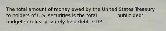 The total amount of money owed by the United States Treasury to holders of U.S. securities is the total ______. -public debt -budget surplus -privately held debt -GDP