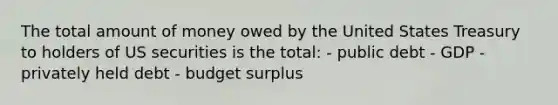 The total amount of money owed by the United States Treasury to holders of US securities is the total: - public debt - GDP - privately held debt - budget surplus