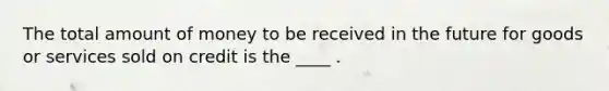 The total amount of money to be received in the future for goods or services sold on credit is the ____ .