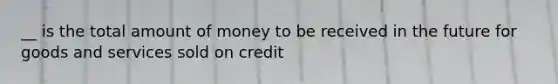 __ is the total amount of money to be received in the future for goods and services sold on credit