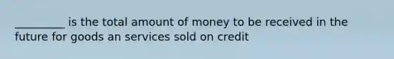 _________ is the total amount of money to be received in the future for goods an services sold on credit