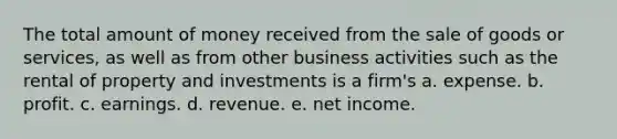 The total amount of money received from the sale of goods or services, as well as from other business activities such as the rental of property and investments is a firm's a. expense. b. profit. c. earnings. d. revenue. e. net income.