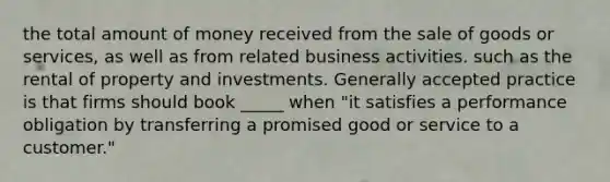 the total amount of money received from the sale of goods or services, as well as from related business activities. such as the rental of property and investments. Generally accepted practice is that firms should book _____ when "it satisfies a performance obligation by transferring a promised good or service to a customer."