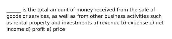 ______ is the total amount of money received from the sale of goods or services, as well as from other business activities such as rental property and investments a) revenue b) expense c) net income d) profit e) price