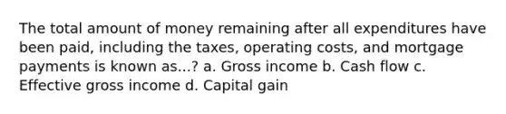 The total amount of money remaining after all expenditures have been paid, including the taxes, operating costs, and mortgage payments is known as...? a. Gross income b. Cash flow c. Effective gross income d. Capital gain