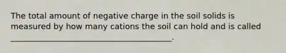 The total amount of negative charge in the soil solids is measured by how many cations the soil can hold and is called ________________________________________.