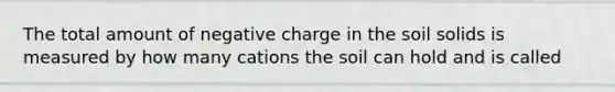 The total amount of negative charge in the soil solids is measured by how many cations the soil can hold and is called