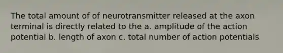 The total amount of of neurotransmitter released at the axon terminal is directly related to the a. amplitude of the action potential b. length of axon c. total number of action potentials